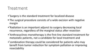 Treatment
Surgery is the standard treatment for localized disease
 The surgical procedure consists of a wide excision with negative
margin
Radiation is an important adjunct to surgery decreasing local
recurrence, regardless of the marginal status after resection
Anthracyclines monotherapy is the first-line standard treatment for
metastatic patients, not a candidate for local treatment and
combination therapy could be considered for patients who may
beneft from tumor reduction for symptom palliation or improving
resectability
 