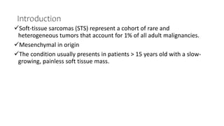 Introduction
Soft-tissue sarcomas (STS) represent a cohort of rare and
heterogeneous tumors that account for 1% of all adult malignancies.
Mesenchymal in origin
The condition usually presents in patients > 15 years old with a slow-
growing, painless soft tissue mass.
 
