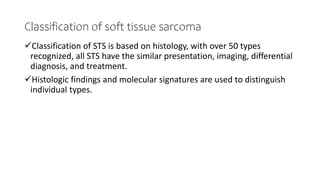 Classification of soft tissue sarcoma
Classification of STS is based on histology, with over 50 types
recognized, all STS have the similar presentation, imaging, differential
diagnosis, and treatment.
Histologic findings and molecular signatures are used to distinguish
individual types.
 