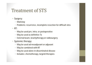 • Surgery:
  • Mainstay
  • Problems: recurrence, incomplete resection for difficult sites
• RT:
  • May be used pre, intra, or postoperative
  • May be used as definitive Tx
  • External beam, brachytherapy or radiosurgery
• Systemic therapy:
  •   May be used ad neoadjuvant or adjuvant
  •   May be combined with RT
  •   May be used alone in disseminated disease
  •   Includes: chemotherapy, targetd therapies
 