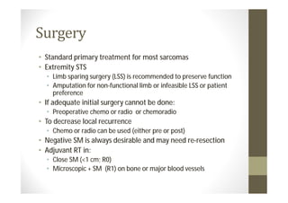 • Standard primary treatment for most sarcomas
• Extremity STS
  • Limb sparing surgery (LSS) is recommended to preserve function
  • Amputation for non-functional limb or infeasible LSS or patient
    preference
• If adequate initial surgery cannot be done:
  • Preoperative chemo or radio or chemoradio
• To decrease local recurrence
  • Chemo or radio can be used (either pre or post)
• Negative SM is always desirable and may need re-resection
• Adjuvant RT in:
  • Close SM (<1 cm; R0)
  • Microscopic + SM (R1) on bone or major blood vessels
 