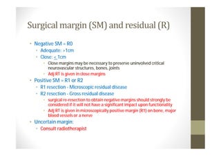 Surgical margin (SM) and residual (R)
• Negative SM = R0
  • Adequate: >1cm
  • Close: < 1cm
      • Close margins may be necessary to preserve uninvolved critical
        neurovascular structures, bones, joints
      • Adj RT is given in close margins
• Positive SM = R1 or R2
  • R1 resection - Microscopic residual disease
  • R2 resection - Gross residual disease
      • surgical re-resection to obtain negative margins should strongly be
        considered if it will not have a significant impact upon functionality
      • Adj RT is given in microscopically positive margin (R1) on bone, major
        blood vessels or a nerve
• Uncertain margin:
  • Consult radiotherapist
 