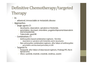 Definitive Chemotherapy/targeted
Therapy
• In:
   • advanced, irrresectable or metastatic disease
• Approaches:
   • Single agents CT:
        • dacarbazine, doxorubicin, epirubicin or ifosfamide,
        • gemcitabine, docetaxel, vinorelbine, pegylated liposomal doxorubicin
          and temozolomide
        • Trabectedin: good RR
   • Combinations CT:
        • Anthracycline-based combination regimens: first-line
           • doxorubicin or epirubicin with ifosfamide and/or dacarbazine
        • Non-antracycline combination regimens: after failure of anthracycline
           • gemcitabine and docetaxel particulalry in LMS
   • Targeted Tx:
        • Pazopanib: after failure of doxo-based regimens, Prolongs PFS, No in
          liposarcoma
        • Ohers: sunitinib, imatinib, crizotinib, sirolimus, avastin
 