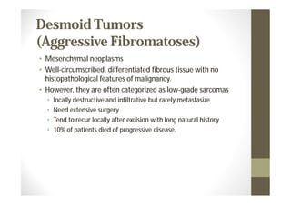 Desmoid Tumors
(Aggressive Fibromatoses)
• Mesenchymal neoplasms
• Well-circumscribed, differentiated fibrous tissue with no
  histopathological features of malignancy.
• However, they are often categorized as low-grade sarcomas
  •   locally destructive and infiltrative but rarely metastasize
  •   Need extensive surgery
  •   Tend to recur locally after excision with long natural history
  •   10% of patients died of progressive disease.
 