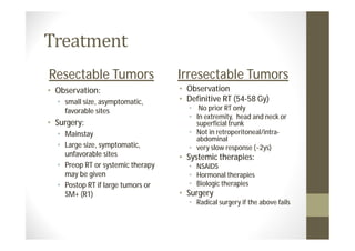 Resectable Tumors                  Irresectable Tumors
• Observation:                     • Observation
  • small size, asymptomatic,      • Definitive RT (54-58 Gy)
    favorable sites                  • No prior RT only
                                     • In extremity, head and neck or
• Surgery:                             superficial trunk
  • Mainstay                         • Not in retroperitoneal/intra-
                                       abdominal
  • Large size, symptomatic,         • very slow response (~2ys)
    unfavorable sites              • Systemic therapies:
  • Preop RT or systemic therapy     • NSAIDS
    may be given                     • Hormonal therapies
  • Postop RT if large tumors or     • Biologic therapies
    SM+ (R1)                       • Surgery
                                     • Radical surgery if the above fails
 