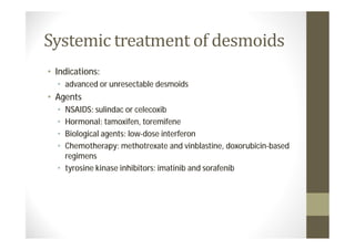 Systemic treatment of desmoids
• Indications:
  • advanced or unresectable desmoids
• Agents
  • NSAIDS: sulindac or celecoxib
  • Hormonal: tamoxifen, toremifene
  • Biological agents: low-dose interferon
  • Chemotherapy: methotrexate and vinblastine, doxorubicin-based
    regimens
  • tyrosine kinase inhibitors: imatinib and sorafenib
 