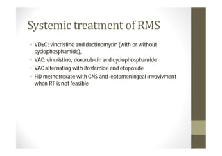 • VD±C: vincristine and dactinomycin (with or without
  cyclophosphamide),
• VAC: vincristine, doxorubicin and cyclophosphamide
• VAC alternating with ifosfamide and etoposide
• HD methotrexate with CNS and leptomeningeal invovlvment
  when RT is not feasible
 