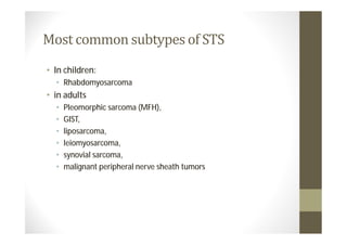 Most common subtypes of STS
• In children:
  • Rhabdomyosarcoma
• in adults
  •   Pleomorphic sarcoma (MFH),
  •   GIST,
  •   liposarcoma,
  •   leiomyosarcoma,
  •   synovial sarcoma,
  •   malignant peripheral nerve sheath tumors
 