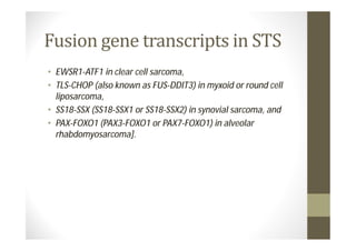 • EWSR1-ATF1 in clear cell sarcoma,
• TLS-CHOP (also known as FUS-DDIT3) in myxoid or round cell
  liposarcoma,
• SS18-SSX (SS18-SSX1 or SS18-SSX2) in synovial sarcoma, and
• PAX-FOXO1 (PAX3-FOXO1 or PAX7-FOXO1) in alveolar
  rhabdomyosarcoma].
 