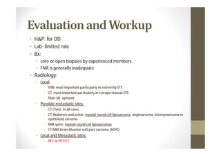 Evaluation and Workup
• H&P: for DD
• Lab: limited role
• Bx:
  • core or open biopsies by experienced members.
  • FNA is generally inadequate
• Radiology:
  • Local:
      • MRI: most important particularly in extremity STS
      • CT: most important particularly in retroperitoneal STS
      • Plain XR: optional
  • Possible metastatic sites:
      • CT Chest: in all cases
      • CT Abdomen and pelvis: myxoid round cell liposarcoma, angiosarcoma, leiomyosarcoma or
        epithelioid sarcoma
      • MRI spine: myxoid round cell liposarcomas
      • CT/MRI brain Alveolar soft part sarcoma (ASPS)
  • Local and Metastatic sites:
      • PET or PET/CT
 