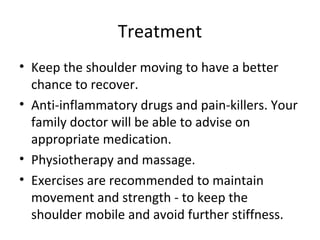 Treatment
• Keep the shoulder moving to have a better
chance to recover.
• Anti-inflammatory drugs and pain-killers. Your
family doctor will be able to advise on
appropriate medication.
• Physiotherapy and massage.
• Exercises are recommended to maintain
movement and strength - to keep the
shoulder mobile and avoid further stiffness.

 