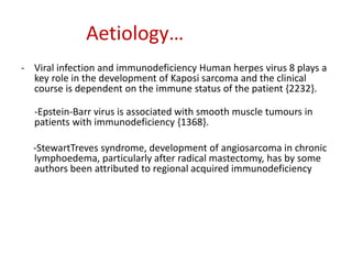Aetiology…
- Viral infection and immunodeficiency Human herpes virus 8 plays a
key role in the development of Kaposi sarcoma and the clinical
course is dependent on the immune status of the patient {2232}.
-Epstein-Barr virus is associated with smooth muscle tumours in
patients with immunodeficiency {1368}.
-StewartTreves syndrome, development of angiosarcoma in chronic
lymphoedema, particularly after radical mastectomy, has by some
authors been attributed to regional acquired immunodeficiency
 