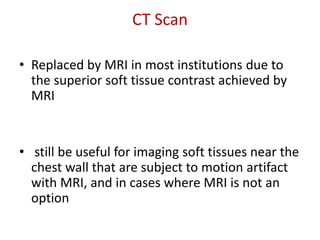 CT Scan
• Replaced by MRI in most institutions due to
the superior soft tissue contrast achieved by
MRI
• still be useful for imaging soft tissues near the
chest wall that are subject to motion artifact
with MRI, and in cases where MRI is not an
option
 