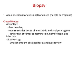 Biopsy
• open (incisional or excisional) or closed (needle or trephine)
Closed Biopsy
Advantage
- less invasive,
-require smaller doses of anesthetic and analgesic agents
-lower risk of tumor contamination, hemorrhage, and
infection
Disadvantage
-Smaller amount obtained for pathologic review
 