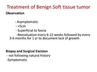 Treatment of Benign Soft tissue tumor
Observation
- Asymptomatic
- <5cm
- Superficial to fascia
-Reevaluation every 6-12 weeks followed by every
3-6 months for 1 yr to document lack of growth
Biopsy and Surgical Excision
- not following natural history
-Symptomatic
 