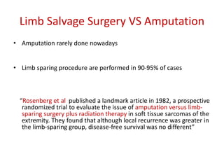 Limb Salvage Surgery VS Amputation
• Amputation rarely done nowadays
• Limb sparing procedure are performed in 90-95% of cases
“Rosenberg et al published a landmark article in 1982, a prospective
randomized trial to evaluate the issue of amputation versus limb-
sparing surgery plus radiation therapy in soft tissue sarcomas of the
extremity. They found that although local recurrence was greater in
the limb-sparing group, disease-free survival was no different”
 