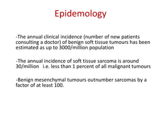 Epidemology
-The annual clinical incidence (number of new patients
consulting a doctor) of benign soft tissue tumours has been
estimated as up to 3000/million population
-The annual incidence of soft tissue sarcoma is around
30/million i.e. less than 1 percent of all malignant tumours
-Benign mesenchymal tumours outnumber sarcomas by a
factor of at least 100.
 