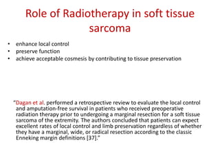 Role of Radiotherapy in soft tissue
sarcoma
• enhance local control
• preserve function
• achieve acceptable cosmesis by contributing to tissue preservation
“Dagan et al. performed a retrospective review to evaluate the local control
and amputation-free survival in patients who received preoperative
radiation therapy prior to undergoing a marginal resection for a soft tissue
sarcoma of the extremity. The authors concluded that patients can expect
excellent rates of local control and limb preservation regardless of whether
they have a marginal, wide, or radical resection according to the classic
Enneking margin definitions [37].”
 