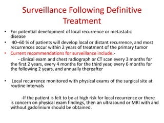 Surveillance Following Definitive
Treatment
• For potential development of local recurrence or metastatic
disease
• 40–60 % of patients will develop local or distant recurrence, and most
recurrences occur within 2 years of treatment of the primary tumor
• Current recommendations for surveillance include:-
- clinical exam and chest radiograph or CT scan every 3 months for
the first 2 years, every 4 months for the third year, every 6 months for
the following 2 years, and annually thereafter
• Local recurrence monitored with physical exams of the surgical site at
routine intervals
-If the patient is felt to be at high risk for local recurrence or there
is concern on physical exam findings, then an ultrasound or MRI with and
without gadolinium should be obtained.
 