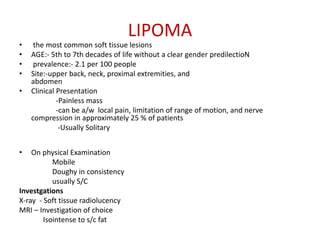 LIPOMA
• the most common soft tissue lesions
• AGE:- 5th to 7th decades of life without a clear gender predilectioN
• prevalence:- 2.1 per 100 people
• Site:-upper back, neck, proximal extremities, and
abdomen
• Clinical Presentation
-Painless mass
-can be a/w local pain, limitation of range of motion, and nerve
compression in approximately 25 % of patients
-Usually Solitary
• On physical Examination
Mobile
Doughy in consistency
usually S/C
Investgations
X-ray - Soft tissue radiolucency
MRI – Investigation of choice
Isointense to s/c fat
 