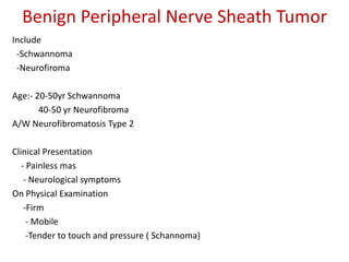 Benign Peripheral Nerve Sheath Tumor
Include
-Schwannoma
-Neurofiroma
Age:- 20-50yr Schwannoma
40-50 yr Neurofibroma
A/W Neurofibromatosis Type 2
Clinical Presentation
- Painless mas
- Neurological symptoms
On Physical Examination
-Firm
- Mobile
-Tender to touch and pressure ( Schannoma)
 