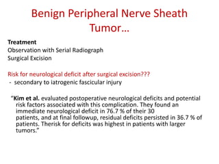 Benign Peripheral Nerve Sheath
Tumor…
Treatment
Observation with Serial Radiograph
Surgical Excision
Risk for neurological deficit after surgical excision???
- secondary to iatrogenic fascicular injury
“Kim et al. evaluated postoperative neurological deficits and potential
risk factors associated with this complication. They found an
immediate neurological deficit in 76.7 % of their 30
patients, and at final followup, residual deficits persisted in 36.7 % of
patients. Therisk for deficits was highest in patients with larger
tumors.”
 