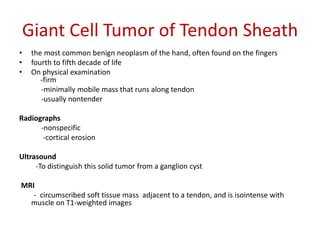 Giant Cell Tumor of Tendon Sheath
• the most common benign neoplasm of the hand, often found on the fingers
• fourth to fifth decade of life
• On physical examination
-firm
-minimally mobile mass that runs along tendon
-usually nontender
Radiographs
-nonspecific
-cortical erosion
Ultrasound
-To distinguish this solid tumor from a ganglion cyst
MRI
- circumscribed soft tissue mass adjacent to a tendon, and is isointense with
muscle on T1-weighted images
 