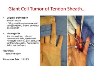Giant Cell Tumor of Tendon Sheath…
• On gross examination
-dense capsule
- C/S gray-white appearance with
variegated pink, brown, or yellow
discoloration
• Histologically
the predominant cells are
mononuclear cells, epithelioid
histiocyte like cells, giant cells, and
xanthomatous cells, hemosiderin-
laden macrophages
Treatment
-Excision Biopsy
Recurrence Rate 10-20 %
 