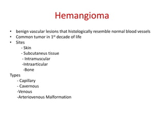 Hemangioma
• benign vascular lesions that histologically resemble normal blood vessels
• Common tumor in 1st decade of life
• Sites
- Skin
- Subcutaneus tissue
- Intramuscular
-Intraarticular
-Bone
Types
- Capillary
- Cavernous
-Venous
-Arteriovenous Malformation
 