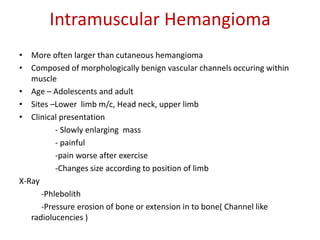 Intramuscular Hemangioma
• More often larger than cutaneous hemangioma
• Composed of morphologically benign vascular channels occuring within
muscle
• Age – Adolescents and adult
• Sites –Lower limb m/c, Head neck, upper limb
• Clinical presentation
- Slowly enlarging mass
- painful
-pain worse after exercise
-Changes size according to position of limb
X-Ray
-Phlebolith
-Pressure erosion of bone or extension in to bone( Channel like
radiolucencies )
 