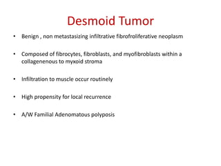 Desmoid Tumor
• Benign , non metastasizing infiltrative fibrofroliferative neoplasm
• Composed of fibrocytes, fibroblasts, and myofibroblasts within a
collagenenous to myxoid stroma
• Infiltration to muscle occur routinely
• High propensity for local recurrence
• A/W Familial Adenomatous polyposis
 