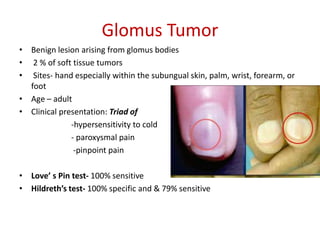Glomus Tumor
• Benign lesion arising from glomus bodies
• 2 % of soft tissue tumors
• Sites- hand especially within the subungual skin, palm, wrist, forearm, or
foot
• Age – adult
• Clinical presentation: Triad of
-hypersensitivity to cold
- paroxysmal pain
-pinpoint pain
• Love’ s Pin test- 100% sensitive
• Hildreth’s test- 100% specific and & 79% sensitive
 