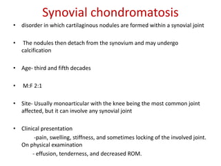 Synovial chondromatosis
• disorder in which cartilaginous nodules are formed within a synovial joint
• The nodules then detach from the synovium and may undergo
calcification
• Age- third and fifth decades
• M:F 2:1
• Site- Usually monoarticular with the knee being the most common joint
affected, but it can involve any synovial joint
• Clinical presentation
-pain, swelling, stiffness, and sometimes locking of the involved joint.
On physical examination
- effusion, tenderness, and decreased ROM.
 