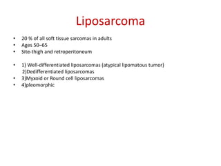 Liposarcoma
• 20 % of all soft tissue sarcomas in adults
• Ages 50–65
• Site-thigh and retroperitoneum
• 1) Well-differentiated liposarcomas (atypical lipomatous tumor)
2)Dedifferentiated liposarcomas
• 3)Myxoid or Round cell liposarcomas
• 4)pleomorphic
 