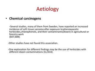 Aetiology
• Chemical carcinogens
-Several studies, many of them from Sweden, have reported an increased
incidence of soft tissue sarcoma after exposure to phenoxyacetic
herbicides,chlorophenols, and their contaminants(dioxin) in agricultural or
forestry work
{607,608}.
-Other studies have not found this association.
-One explanation for different findings may be the use of herbicides with
different dioxin contaminations {4,2333}.
 