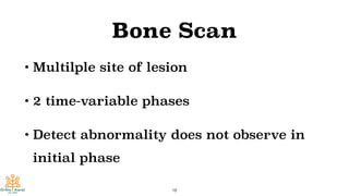 Bone Scan
• Multilple site of lesion
• 2 time-variable phases
• Detect abnormality does not observe in
initial phase
18
 