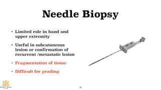 Needle Biopsy
• Limited role in hand and
upper extremity
• Useful in subcutaneous
lesion or confirmation of
recurrent /metastatic lesion
• Fragmentation of tissue
• Difficult for grading
26
 
