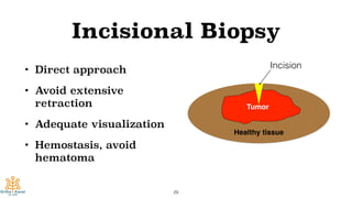 Incisional Biopsy
• Direct approach
• Avoid extensive
retraction
• Adequate visualization
• Hemostasis, avoid
hematoma
29
h
Tumor
Healthy tissue
Incision
 