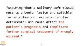 “Assuming that a solitary soft-tissue
mass is a benign lesion and suitable
for intralesional excision is also
detrimental and could affect the
patient's prognosis and complicate
further surgical treatment if wrongly
excised.”
6
 