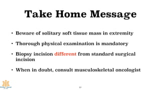 Take Home Message
• Beware of solitary soft tissue mass in extremity
• Thorough physical examination is mandatory
• Biopsy incision different from standard surgical
incision
• When in doubt, consult musculoskeletal oncologist
81
 