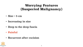 Worrying Features
(Suspected Malignancy)
• Size > 5 cm
• Increasing in size
• Deep to the deep fascia
• Painful
• Recurrent after excision
9
 