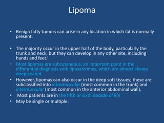 Lipoma
• Benign fatty tumors can arise in any location in which fat is normally
present.
• The majority occur in the upper half of the body, particularly the
trunk and neck, but they can develop in any other site, including
hands and feet.[
• Most lipomas are subcutaneous, an important point in the
differential diagnosis with liposarcomas, which are almost always
deep-seated.
• However, lipomas can also occur in the deep soft tissues; these are
subclassified into intramuscular (most common in the trunk) and
intermuscular (most common in the anterior abdominal wall).
• Most patients are in the fifth or sixth decade of life
• May be single or multiple.
 