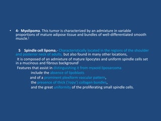 • 4- Myolipoma. This tumor is characterized by an admixture in variable
proportions of mature adipose tissue and bundles of well-differentiated smooth
muscle.[
5 Spindle cell lipoma.- Characteristically located in the regions of the shoulder
and posterior neck of adults, but also found in many other locations,
It is composed of an admixture of mature lipocytes and uniform spindle cells set
in a mucinous and fibrous background[
Features that assist in distinguishing it from myxoid liposarcoma
include the absence of lipoblasts
and of a prominent plexiform vascular pattern,
the presence of thick (‘ropy’) collagen bundles,
and the great uniformity of the proliferating small spindle cells.
 