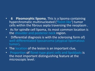 • 6 Pleomorphic lipoma. This is a lipoma containing
hyperchromatic multinucleated (‘floret-like’) tumor
cells within the fibrous septa traversing the neoplasm .
• As for spindle cell lipoma, its most common location is
the shoulder and posterior neck region.
• Differential diagnosis is with the sclerosing form of)
well-differentiated liposarcoma (atypical lipomatous
tumor).
• The location of the lesion is an important clue,
• Proportion of floret-type giant cells and lipoblasts is
the most important distinguishing feature at the
microscopic level..
 