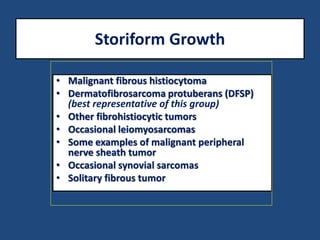 Storiform Growth
• Malignant fibrous histiocytoma
• Dermatofibrosarcoma protuberans (DFSP)
(best representative of this group)
• Other fibrohistiocytic tumors
• Occasional leiomyosarcomas
• Some examples of malignant peripheral
nerve sheath tumor
• Occasional synovial sarcomas
• Solitary fibrous tumor
 