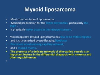 Myxoid liposarcoma
• Most common type of liposarcoma.
• Marked predilection for the lower extremities, particularly the
thigh .
• It practically never occurs in the retroperitoneum.
• Microscopically, myxoid liposarcoma has few or no mitotic figures
• and is characterized by proliferating lipoblasts
• Prominent anastomosing capillary network,
• and a mucoid matrix.
• The presence of a delicate network of thin-walled vessels is an
important feature in the differential diagnosis with myxoma and
other myxoid tumors.
•
 