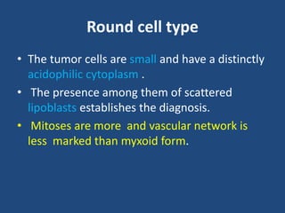 Round cell type
• The tumor cells are small and have a distinctly
acidophilic cytoplasm .
• The presence among them of scattered
lipoblasts establishes the diagnosis.
• Mitoses are more and vascular network is
less marked than myxoid form.
 