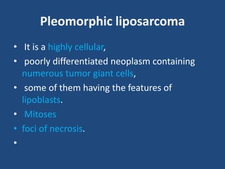 Pleomorphic liposarcoma
• It is a highly cellular,
• poorly differentiated neoplasm containing
numerous tumor giant cells,
• some of them having the features of
lipoblasts.
• Mitoses
• foci of necrosis.
•
 