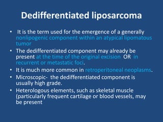 Dedifferentiated liposarcoma
• It is the term used for the emergence of a generally
nonlipogenic component within an atypical lipomatous
tumor
• The dedifferentiated component may already be
present at the time of the original excision OR in
recurrent or metastatic foci.
• It is much more common in retroperitoneal neoplasms.
• Microscopic- the dedifferentiated component is
usually high grade.
• Heterologous elements, such as skeletal muscle
(particularly frequent cartilage or blood vessels, may
be present
 