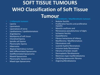 SOFT TISSUE TUMOURS
WHO Classification of Soft Tissue
Tumour
• 1 Adipocytic tumours
• Lipoma
• Lipomatosis
• Lipomatosis of nerve
• Lipoblastoma / Lipoblastomatosis
• Angiolipoma
• Myolipoma of soft tissue
• Chondroid lipoma
• Spindle cell lipoma
• Pleomorphic lipoma
• Hibernoma
• Atypical lipomatous tumour
• Well differentiated liposarcoma
• Dedifferentiated liposarcoma
• Myxoid liposarcoma
• Pleomorphic liposarcoma
• Mixed-type liposarcoma
• 2 Fibroblastic / Myofibroblastic tumours
• Nodular fasciitis
• Proliferative fasciitis and proliferative
myositis
• Myositis ossificans and
• fibroosseous pseudotumour of digits
• Ischaemic fasciitis
• Elastofibroma
• Fibrous hamartoma of infancy
• Myofibroma / Myofibromatosis
• Fibromatosis colli
• Juvenile hyaline fibromatosis
• Inclusion body fibromatosis
• Fibroma of tendon sheath
• Desmoplastic fibroblastoma
• Mammary-type myofibroblastoma
• Calcifying aponeurotic fibroma
• Angiomyofibroblastoma
 